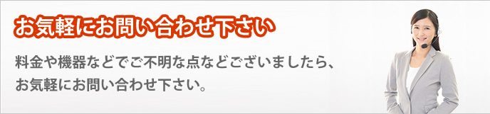 料金や機器などでご不明な点などございましたら、お気軽にお問い合わせ下さい。